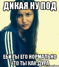 дикая ну под еби ты его нормально что ты как дура