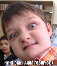  ну не обижайся говорю)))