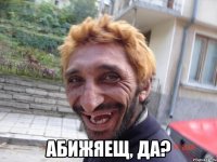  абижяещ, да?