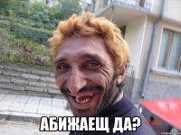  абижаещ да?