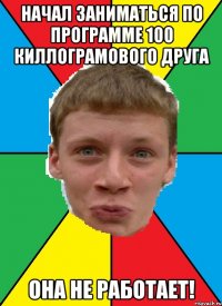 начал заниматься по программе 100 киллограмового друга она не работает!