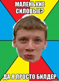 маленькие силовые? да я просто билдер