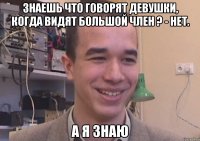 Знаешь что говорят девушки, когда видят большой член ? - нет. А я знаю