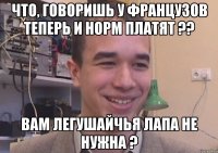 Что, говоришь у французов теперь и норм платят ?? Вам легушайчья лапа не нужна ?