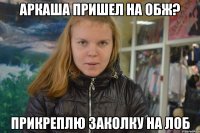 аркаша пришел на обж? прикреплю заколку на лоб