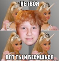 не твоя вот ты и бесишься