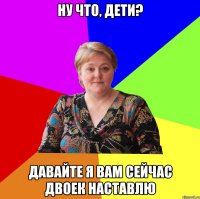 ну что, дети? давайте я вам сейчас двоек наставлю