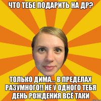 что тебе подарить на др? только дима... в пределах разумного!! не у одного тебя день рождения всё таки