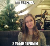 А тебя,сука, я убью первым