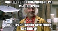 Они ещё не поняли, сколько раз мы запороли пространственно-временной континуум