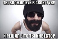 ты вложил хуй в свою руку и решил, что ты инвестор