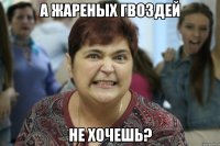 А жареных гвоздей не хочешь?