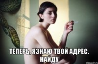  теперь, язнаю твой адрес. найду
