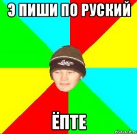 э пиши по руский ёпте