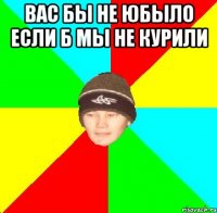 вас бы не юбыло если б мы не курили 