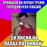 Прийшов на першу треню Городничєву сказав "ей лисий на лапах потримай"