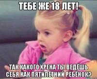 Тебе же 18 лет! так какого хрена ты ведёшь себя как пятилетний ребёнок?