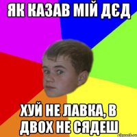 як казав мій дєд хуй не лавка, в двох не сядеш