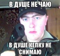 В душе не чаю В душе кепку не снимаю
