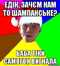 едік, зачєм нам то шампанське? баба тіки самогон вигнала