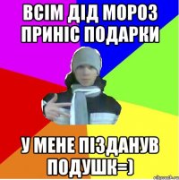 всім дід мороз приніс подарки у мене пізданув подушк=)