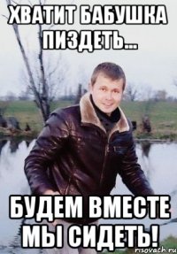 Хватит бабушка пиздеть... будем вместе мы сидеть!
