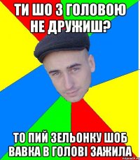 ти шо з головою не дружиш? то пий зельонку шоб вавка в голові зажила