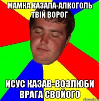 мамка казала-алкоголь твій ворог исус казав-возлюби врага свойого