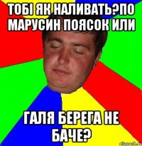 тобі як наливать?по марусин поясок или галя берега не баче?
