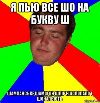 я пью все шо на букву ш шампанське,шамогон,шпірт,шопопало і шональють