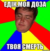 едік,моя доза твоя смерть
