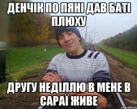 денчік по пяні дав баті плюху другу неділлю в мене в сараї живе