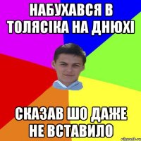 набухався в толясiка на днюхi сказав шо даже не вставило