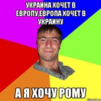 украина хочет в европу,европа хочет в украину А Я ХОЧУ РОМУ