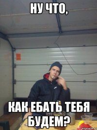 НУ ЧТО, КАК ЕБАТЬ ТЕБЯ БУДЕМ?