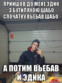 Прийшов до мене Эдик з бутиляхою Шабо Спочатку вьебав шабо. А потим вьебав и Эдика