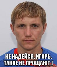  Не надейся, Игорь. Такое не прощают.(