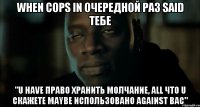 when cops in очередной раз said тебе "U have право хранить молчание, all что U скажете maybe использовано against вас"
