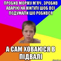 ПРОБИВ МОРЖУ М'ЯЧ , ЗРОБИВ АВАРІЮ НА ЖИГУЛІ ШОБ ВСІ ПОДУМАЛИ ШО РОБИВСЯ А САМ ХОВАЮСЯ В ПІДВАЛІ