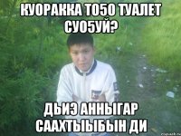 куоракка то5о туалет суо5уй? дьиэ анныгар саахтыыбын ди