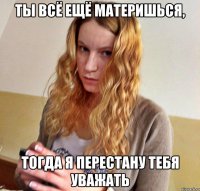 ТЫ ВСЁ ЕЩЁ МАТЕРИШЬСЯ, ТОГДА Я ПЕРЕСТАНУ ТЕБЯ УВАЖАТЬ