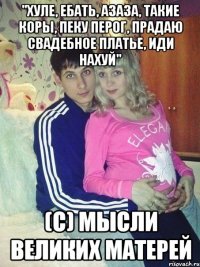 "Хуле, ебать, азаза, такие коры, пеку перог, прадаю свадебное платье, иди нахуй" (с) мысли великих матерей