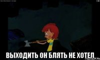  Выходить он блять не хотел