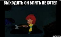 Выходить он блять не хотел 