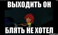 Выходить он блять не хотел