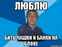 люблю бить чашки и банки на блоке