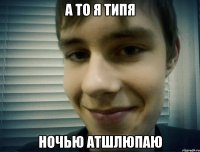 а то я типя ночью атшлюпаю