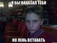 я бы наказал тебя но лень вставать
