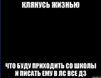 Клянусь жизнью что буду приходить со школы и писать ему в лс все дз