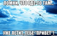 помни, что где-то там... уже летит, тебе "привет"!
